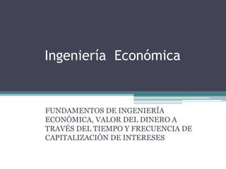 Ingeniería Económica
FUNDAMENTOS DE INGENIERÍA
ECONÓMICA, VALOR DEL DINERO A
TRAVÉS DEL TIEMPO Y FRECUENCIA DE
CAPITALIZACIÓN DE INTERESES
 