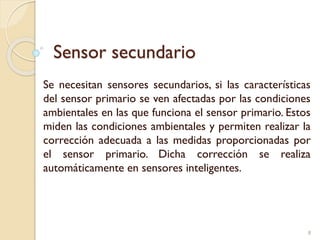 Sensor secundario
Se necesitan sensores secundarios, si las características
del sensor primario se ven afectadas por las condiciones
ambientales en las que funciona el sensor primario. Estos
miden las condiciones ambientales y permiten realizar la
corrección adecuada a las medidas proporcionadas por
el sensor primario. Dicha corrección se realiza
automáticamente en sensores inteligentes.
8
 