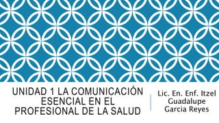UNIDAD 1 LA COMUNICACIÓN
ESENCIAL EN EL
PROFESIONAL DE LA SALUD
Lic. En. Enf. Itzel
Guadalupe
Garcia Reyes
 