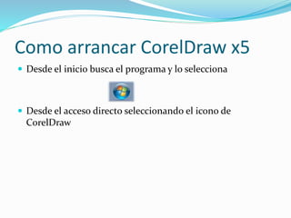 Como arrancar CorelDraw x5
Desde el inicio busca el programa y lo selecciona
Desde el acceso directo seleccionando el icono de
CorelDraw
