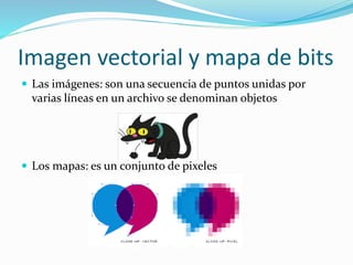 Imagen vectorial y mapa de bits
 Las imágenes: son una secuencia de puntos unidas por
varias líneas en un archivo se denominan objetos
 Los mapas: es un conjunto de pixeles
 