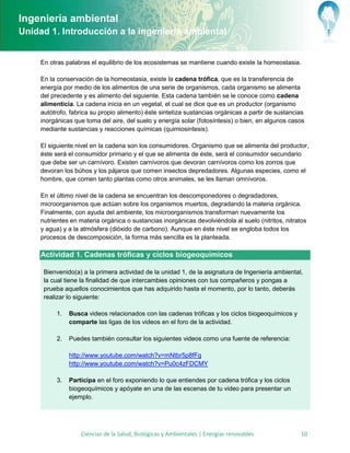 Ingeniería ambiental
Unidad 1. Introducción a la ingeniería ambiental


     En otras palabras el equilibrio de los ecosistemas se mantiene cuando existe la homeostasia.

     En la conservación de la homeostasia, existe la cadena trófica, que es la transferencia de
     energía por medio de los alimentos de una serie de organismos, cada organismo se alimenta
     del precedente y es alimento del siguiente. Esta cadena también se le conoce como cadena
     alimenticia. La cadena inicia en un vegetal, el cual se dice que es un productor (organismo
     autótrofo, fabrica su propio alimento) éste sintetiza sustancias orgánicas a partir de sustancias
     inorgánicas que toma del aire, del suelo y energía solar (fotosíntesis) o bien, en algunos casos
     mediante sustancias y reacciones químicas (quimiosintesis).

     El siguiente nivel en la cadena son los consumidores. Organismo que se alimenta del productor,
     éste será el consumidor primario y el que se alimenta de éste, será el consumidor secundario
     que debe ser un carnívoro. Existen carnívoros que devoran carnívoros como los zorros que
     devoran los búhos y los pájaros que comen insectos depredadores. Algunas especies, como el
     hombre, que comen tanto plantas como otros animales, se les llaman omnívoros.

     En el último nivel de la cadena se encuentran los descomponedores o degradadores,
     microorganismos que actúan sobre los organismos muertos, degradando la materia orgánica.
     Finalmente, con ayuda del ambiente, los microorganismos transforman nuevamente los
     nutrientes en materia orgánica o sustancias inorgánicas devolviéndola al suelo (nitritos, nitratos
     y agua) y a la atmósfera (dióxido de carbono). Aunque en éste nivel se engloba todos los
     procesos de descomposición, la forma más sencilla es la planteada.

     Actividad 1. Cadenas tróficas y ciclos biogeoquímicos

      Bienvenido(a) a la primera actividad de la unidad 1, de la asignatura de Ingeniería ambiental,
      la cual tiene la finalidad de que intercambies opiniones con tus compañeros y pongas a
      prueba aquellos conocimientos que has adquirido hasta el momento, por lo tanto, deberás
      realizar lo siguiente:

          1.   Busca videos relacionados con las cadenas tróficas y los ciclos biogeoquímicos y
               comparte las ligas de los videos en el foro de la actividad.

          2.   Puedes también consultar los siguientes videos como una fuente de referencia:

               http://www.youtube.com/watch?v=mNtbr5p8fFg
               http://www.youtube.com/watch?v=Pu0c4zFDCMY

          3.   Participa en el foro exponiendo lo que entiendes por cadena trófica y los ciclos
               biogeoquímicos y apóyate en una de las escenas de tu video para presentar un
               ejemplo.




                   Ciencias de la Salud, Biológicas y Ambientales | Energías renovables              10
 