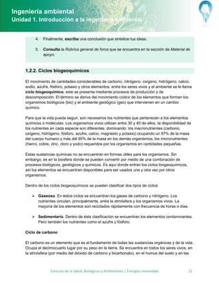 Ingeniería ambiental
Unidad 1. Introducción a la ingeniería ambiental


          4.   Finalmente, escribe una conclusión que sintetice tus ideas.

          5.   Consulta la Rúbrica general de foros que se encuentra en la sección de Material de
               apoyo.



     1.2.2. Ciclos biogeoquímicos

     El movimiento de cantidades considerables de carbono, nitrógeno, oxígeno, hidrógeno, calcio,
     sodio, azufre, fósforo, potasio y otros elementos, entre los seres vivos y el ambiente se le llama
     ciclo biogeoquímico, este se presenta mediante procesos de producción y de
     descomposición. El término se deriva del movimiento cíclico de los elementos que forman los
     organismos biológicos (bio) y el ambiente geológico (geo) que intervienen en un cambio
     químico.

     Para que la vida pueda seguir, son necesarios los nutrientes que pertenecen a los elementos
     químicos o moléculas. Los organismos vivos utilizan entre 30 y 40 de ellos, la disponibilidad de
     los nutrientes en cada especie son diferentes, dominando: los macronutrientes (carbono,
     oxígeno, hidrógeno, fósforo, azufre, calcio, magnesio y potasio) ocupando un 97% de la masa
     del cuerpo humano y más del 95% de la masa en los demás organismos; los micronutrientes
     (hierro, cobre, zinc, cloro y yodo) requeridos por los organismos en cantidades pequeñas.

     Estas sustancias químicas no se encuentran en formas útiles para los organismos. Sin
     embargo, es en la biosfera donde se pueden convertir por medio de una combinación de
     procesos biológicos, geológicos y químicos. Es aquí donde entran los ciclos biogeoquímicos,
     así los elementos se encuentran disponibles para ser usados una y otra vez por otros
     organismos.

     Dentro de los ciclos biogeoquímicos se pueden clasificar dos tipos de ciclos:

         Gaseoso. En éstos ciclos se encuentran los gases de carbono y nitrógeno. Los
          nutrientes circulan, principalmente, entre la atmósfera y los organismos vivos. La
          mayoría de los elementos son reciclados rápidamente con frecuencia de horas o días.

         Sedimentario. Dentro de ésta clasificación se encuentran los elementos contaminantes.
          Pero también los nutrientes como el azufre y fósforo.

     Ciclo de carbono

     El carbono es un elemento que es el fundamento de todas las sustancias orgánicas y de la vida.
     Ocupa el decimocuarto lugar por su peso en la tierra. Se encuentra en todos los seres vivos, en
     la atmósfera (por medio del dióxido de carbono y bicarbonato), en el humus del suelo y en las



                   Ciencias de la Salud, Biológicas y Ambientales | Energías renovables              11
 