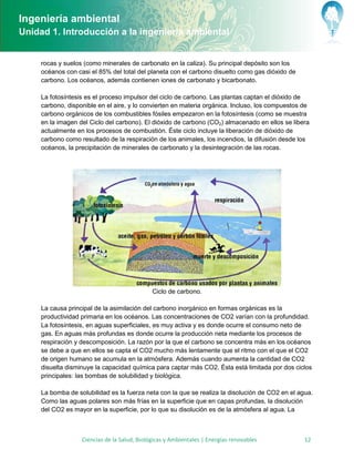 Ingeniería ambiental
Unidad 1. Introducción a la ingeniería ambiental


     rocas y suelos (como minerales de carbonato en la caliza). Su principal depósito son los
     océanos con casi el 85% del total del planeta con el carbono disuelto como gas dióxido de
     carbono. Los océanos, además contienen iones de carbonato y bicarbonato.

     La fotosíntesis es el proceso impulsor del ciclo de carbono. Las plantas captan el dióxido de
     carbono, disponible en el aire, y lo convierten en materia orgánica. Incluso, los compuestos de
     carbono orgánicos de los combustibles fósiles empezaron en la fotosíntesis (como se muestra
     en la imagen del Ciclo del carbono). El dióxido de carbono (CO2) almacenado en ellos se libera
     actualmente en los procesos de combustión. Éste ciclo incluye la liberación de dióxido de
     carbono como resultado de la respiración de los animales, los incendios, la difusión desde los
     océanos, la precipitación de minerales de carbonato y la desintegración de las rocas.




                                              Ciclo de carbono.

     La causa principal de la asimilación del carbono inorgánico en formas orgánicas es la
     productividad primaria en los océanos. Las concentraciones de CO2 varían con la profundidad.
     La fotosíntesis, en aguas superficiales, es muy activa y es donde ocurre el consumo neto de
     gas. En aguas más profundas es donde ocurre la producción neta mediante los procesos de
     respiración y descomposición. La razón por la que el carbono se concentra más en los océanos
     se debe a que en ellos se capta el CO2 mucho más lentamente que el ritmo con el que el CO2
     de origen humano se acumula en la atmósfera. Además cuando aumenta la cantidad de CO2
     disuelta disminuye la capacidad química para captar más CO2. Ésta está limitada por dos ciclos
     principales: las bombas de solubilidad y biológica.

     La bomba de solubilidad es la fuerza neta con la que se realiza la disolución de CO2 en el agua.
     Como las aguas polares son más frías en la superficie que en capas profundas, la disolución
     del CO2 es mayor en la superficie, por lo que su disolución es de la atmósfera al agua. La



                   Ciencias de la Salud, Biológicas y Ambientales | Energías renovables           12
 
