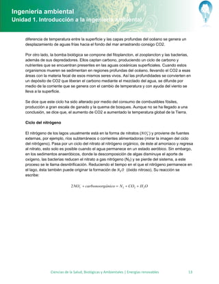 Ingeniería ambiental
Unidad 1. Introducción a la ingeniería ambiental


     diferencia de temperatura entre la superficie y las capas profundas del océano se genera un
     desplazamiento de aguas frías hacia el fondo del mar arrastrando consigo CO2.

     Por otro lado, la bomba biológica se compone del fitoplancton, el zooplancton y las bacterias,
     además de sus depredadores. Ellos captan carbono, produciendo un ciclo de carbono y
     nutrientes que se encuentran presentes en las aguas oceánicas superficiales. Cuando estos
     organismos mueren se sedimentan en regiones profundas del océano, llevando el CO2 a esas
     áreas con la materia fecal de esos mismos seres vivos. Así las profundidades se convierten en
     un depósito de CO2 que liberan el carbono mediante el mezclado del agua, se difunde por
     medio de la corriente que se genera con el cambio de temperatura y con ayuda del viento se
     lleva a la superficie.

     Se dice que este ciclo ha sido alterado por medio del consumo de combustibles fósiles,
     producción a gran escala de ganado y la quema de bosques. Aunque no se ha llegado a una
     conclusión, se dice que, el aumento de CO2 a aumentado la temperatura global de la Tierra.

     Ciclo del nitrógeno

     El nitrógeno de los lagos usualmente está en la forma de nitratos (        ) y proviene de fuentes
     externas, por ejemplo, ríos subterráneos o corrientes alimentadoras (mirar la imagen del ciclo
     del nitrógeno). Pasa por un ciclo del nitrato al nitrógeno orgánico, de éste al amoniaco y regresa
     al nitrato, esto solo es posible cuando el agua permanece en un estado aeróbico. Sin embargo,
     en los sedimentos anaeróbicos, donde la descomposición de algas disminuye el aporte de
     oxígeno, las bacterias reducen el nitrato a gas nitrógeno (N2) y se pierde del sistema, a este
     proceso se le llama desnitrificación. Reduciendo el tiempo en el que el nitrógeno permanece en
     el lago, ésta también puede originar la formación de         (óxido nitroso). Su reacción se
     escribe:

                                   
                               2 NO3  carbonoorgánico  N 2  CO2  H 2O




                   Ciencias de la Salud, Biológicas y Ambientales | Energías renovables             13
 