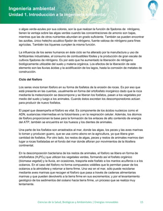 Ingeniería ambiental
Unidad 1. Introducción a la ingeniería ambiental


     o algas verde-azules por sus colores, son la que realzan la función de fijadores de nitrógeno,
     tienen la ventaja sobre las algas verdes cuando las concentraciones de amonio son bajas,
     mientras que las de otros nutrientes abundan en grado suficiente. También se pueden encontrar
     las azollas, único helecho acuático fijador de nitrógeno, fuente valiosa de nitrógeno para fines
     agrícolas. También los líquenes cumplen la misma función.

     La influencia de los seres humanos en éste ciclo se ha alterado por la manufactura y uso de
     fertilizantes industriales, el consumo de combustibles fósiles y la producción de gran escala de
     cultivos fijadores de nitrógeno. Es por esto que ha aumentado la liberación de nitrógeno
     biológicamente utilizable del suelo y materia orgánica. Los efectos de la liberación de este
     elemento son las lluvias ácidas y la acidificación de los lagos, hasta la corrosión de metales de
     construcción.

     Ciclo del fósforo

     Los seres vivos toman fósforo en su forma de fosfatos de la erosión de rocas. Es por eso que
     está presente en las cuentas, usualmente en forma del ortofosfato inorgánico dado que la roca
     mediante la meteorización se descompone y se liberan los fosfatos, pasan a los vegetales por
     medio del suelo y luego a los animales. Cuando éstos excretan los descomponedores actúan
     para producir de nuevo fosfatos.

     El papel que desempeña el fósforo es vital. Es componente de los ácidos nucleicos como el
     ADN, sustancias intermedias en la fotosíntesis y en la respiración celular. Además, los átomos
     de fósforo proporcionan la base para la formación de los enlaces de alto contenido de energía
     del ATP, también se encuentra en los huesos y los dientes de animales.

     Una parte de los fosfatos son arrastrados al mar, donde las algas, los peces y las aves marinas
     lo toman y producen guano, que se usa como abono en la agricultura, ya que libera gran
     cantidad de fosfatos. Por otro lado, los restos de algas, peces y restos de animales marinos dan
     lugar a rocas fosfatadas en el fondo del mar donde afloran por movimientos de la litosfera
     continental.

     En la descomposición bacteriana de los restos de animales, el fósforo se libera en forma de
     ortofosfatos (H3PO4) que utilizan los vegetales verdes, formando así el fosfato orgánico
     (biomasa vegetal) y la lluvia, en ocasiones, trasporta este fosfato a los mantos acuíferos o a los
     océanos. En el caso del fósforo no forma compuestos volátiles que le permitan pasar de los
     océanos a la atmósfera y retornar a tierra firme. Una vez en el mar, sólo puede reciclarse
     mediante aves marinas que recogen el fósforo que pasa a través de cadenas alimentarias
     marinas y que pueden devolverlo a la tierra firme en sus excrementos; y por el levantamiento
     geológico de los sedimentos del océano hacia tierra firme, un proceso que se realiza muy
     lentamente.




                   Ciencias de la Salud, Biológicas y Ambientales | Energías renovables             15
 