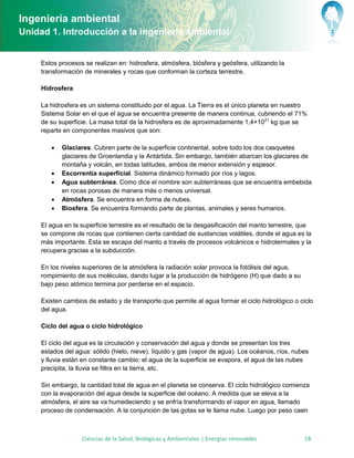 Ingeniería ambiental
Unidad 1. Introducción a la ingeniería ambiental


     Estos procesos se realizan en: hidrosfera, atmósfera, biósfera y geósfera, utilizando la
     transformación de minerales y rocas que conforman la corteza terrestre.

     Hidrosfera

     La hidrosfera es un sistema constituido por el agua. La Tierra es el único planeta en nuestro
     Sistema Solar en el que el agua se encuentra presente de manera continua, cubriendo el 71%
     de su superficie. La masa total de la hidrosfera es de aproximadamente 1,4×1021 kg que se
     reparte en componentes masivos que son:

           Glaciares. Cubren parte de la superficie continental, sobre todo los dos casquetes
            glaciares de Groenlandia y la Antártida. Sin embargo, también abarcan los glaciares de
            montaña y volcán, en todas latitudes, ambos de menor extensión y espesor.
           Escorrentía superficial. Sistema dinámico formado por ríos y lagos.
           Agua subterránea. Como dice el nombre son subterráneas que se encuentra embebida
            en rocas porosas de manera más o menos universal.
           Atmósfera. Se encuentra en forma de nubes.
           Biosfera. Se encuentra formando parte de plantas, animales y seres humanos.

     El agua en la superficie terrestre es el resultado de la desgasificación del manto terrestre, que
     se compone de rocas que contienen cierta cantidad de sustancias volátiles, donde el agua es la
     más importante. Esta se escapa del manto a través de procesos volcánicos e hidrotermales y la
     recupera gracias a la subducción.

     En los niveles superiores de la atmósfera la radiación solar provoca la fotólisis del agua,
     rompimiento de sus moléculas, dando lugar a la producción de hidrógeno (H) que dado a su
     bajo peso atómico termina por perderse en el espacio.

     Existen cambios de estado y de transporte que permite al agua formar el ciclo hidrológico o ciclo
     del agua.

     Ciclo del agua o ciclo hidrológico

     El ciclo del agua es la circulación y conservación del agua y donde se presentan los tres
     estados del agua: sólido (hielo, nieve), líquido y gas (vapor de agua). Los océanos, ríos, nubes
     y lluvia están en constante cambio: el agua de la superficie se evapora, el agua de las nubes
     precipita, la lluvia se filtra en la tierra, etc.

     Sin embargo, la cantidad total de agua en el planeta se conserva. El ciclo hidrológico comienza
     con la evaporación del agua desde la superficie del océano. A medida que se eleva a la
     atmósfera, el aire se va humedeciendo y se enfría transformando el vapor en agua, llamado
     proceso de condensación. A la conjunción de las gotas se le llama nube. Luego por peso caen



                   Ciencias de la Salud, Biológicas y Ambientales | Energías renovables            18
 