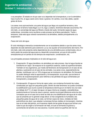 Ingeniería ambiental
Unidad 1. Introducción a la ingeniería ambiental


     o se precipitan. El estado en el que caen va a depender de la temperatura, si en la atmósfera
     hace mucho frío, el agua caerá como nieve o granizo. En cambio, si es más cálida, caerán
     gotas de lluvia.

     Los seres vivos aprovecharán una parte del agua que llega a la superficie terrestre y otra
     escurrirá por el terreno hasta llegar a un río, lago u océano, fenómeno llamado escorrentía. Por
     otro lado, un porcentaje del agua se filtrará a través del suelo, formando capas de agua
     subterránea, conocidas como acuíferos a este proceso se le llama percolación. Tarde o
     temprano, toda esta agua volverá nuevamente a la atmósfera, debido principalmente a la
     evaporación.

     Fases del ciclo del agua

     El ciclo hidrológico interactúa constantemente con el ecosistema debido a que los seres vivos
     dependen de este elemento para sobrevivir y a su vez ayudan al funcionamiento del mismo. Por
     otro lado, este ciclo presenta cierta dependencia de una atmósfera poco contaminada y de un
     cierto grado de pureza del agua para su desarrollo convencional, ya que el ciclo podría
     entorpecerse por el cambio en los tiempos de evaporación, condensación, etc.

     Los principales procesos implicados en el ciclo del agua son:

        1. Evaporación. El agua transfiere a la atmósfera por este proceso. Aquí el agua líquida se
           transforma en vapor. Se evapora en la superficie oceánica, sobre la superficie terrestre.
           También en los organismos, por medio del fenómeno de transpiración en el caso de las
           plantas y sudoración en el caso de los animales. Los seres vivos, especialmente las
           plantas, contribuyen con un 10% al agua que se incorpora a la atmósfera. Es frecuente
           no poder distinguir ente la vaporización y la transpiración, es por ello, que se tiene el
           término de evapotranspiración para referirse a las pérdidas de agua combinadas por
           transpiración y evaporación.

        2. Condensación. El agua en forma de vapor sube y se condensa formando las nubes,
           constituidas por agua en pequeñas gotas. Dentro de este fenómeno se puede considerar
           la solidificación que ocurre cuando la temperatura disminuye en el interior de una nube
           por debajo de 0° C, el vapor de agua o el agua misma se congelan, precipitándose,
           posteriormente en forma de nieve o granizo, siendo la principal diferencia entre los dos
           conceptos que en el caso de la nieve se trata de una solidificación del agua de la nube
           que se presenta por lo general a baja altura: al irse congelando la humedad y las
           pequeñas gotas de agua de la nube, se forman copos de nieve, cristales de hielo
           polimórficos (es decir, que adoptan numerosas formas visibles al microscopio), mientras
           que en el caso del granizo, es el ascenso rápido de las gotas de agua que forman una
           nube lo que da origen a la formación de hielo, el cual va formando el granizo y
           aumentando de tamaño con ese ascenso. Cuando sobre la superficie del mar se



                   Ciencias de la Salud, Biológicas y Ambientales | Energías renovables              19
 