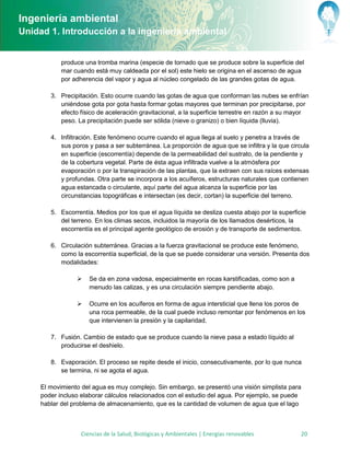 Ingeniería ambiental
Unidad 1. Introducción a la ingeniería ambiental


            produce una tromba marina (especie de tornado que se produce sobre la superficie del
            mar cuando está muy caldeada por el sol) este hielo se origina en el ascenso de agua
            por adherencia del vapor y agua al núcleo congelado de las grandes gotas de agua.

        3. Precipitación. Esto ocurre cuando las gotas de agua que conforman las nubes se enfrían
           uniéndose gota por gota hasta formar gotas mayores que terminan por precipitarse, por
           efecto físico de aceleración gravitacional, a la superficie terrestre en razón a su mayor
           peso. La precipitación puede ser sólida (nieve o granizo) o bien líquida (lluvia).

        4. Infiltración. Este fenómeno ocurre cuando el agua llega al suelo y penetra a través de
           sus poros y pasa a ser subterránea. La proporción de agua que se infiltra y la que circula
           en superficie (escorrentía) depende de la permeabilidad del sustrato, de la pendiente y
           de la cobertura vegetal. Parte de ésta agua infiltrada vuelve a la atmósfera por
           evaporación o por la transpiración de las plantas, que la extraen con sus raíces extensas
           y profundas. Otra parte se incorpora a los acuíferos, estructuras naturales que contienen
           agua estancada o circulante, aquí parte del agua alcanza la superficie por las
           circunstancias topográficas e intersectan (es decir, cortan) la superficie del terreno.

        5. Escorrentía. Medios por los que el agua líquida se desliza cuesta abajo por la superficie
           del terreno. En los climas secos, incluidos la mayoría de los llamados desérticos, la
           escorrentía es el principal agente geológico de erosión y de transporte de sedimentos.

        6. Circulación subterránea. Gracias a la fuerza gravitacional se produce este fenómeno,
           como la escorrentía superficial, de la que se puede considerar una versión. Presenta dos
           modalidades:

                     Se da en zona vadosa, especialmente en rocas karstificadas, como son a
                      menudo las calizas, y es una circulación siempre pendiente abajo.

                     Ocurre en los acuíferos en forma de agua intersticial que llena los poros de
                      una roca permeable, de la cual puede incluso remontar por fenómenos en los
                      que intervienen la presión y la capilaridad.

        7. Fusión. Cambio de estado que se produce cuando la nieve pasa a estado líquido al
           producirse el deshielo.

        8. Evaporación. El proceso se repite desde el inicio, consecutivamente, por lo que nunca
           se termina, ni se agota el agua.

     El movimiento del agua es muy complejo. Sin embargo, se presentó una visión simplista para
     poder incluso elaborar cálculos relacionados con el estudio del agua. Por ejemplo, se puede
     hablar del problema de almacenamiento, que es la cantidad de volumen de agua que el lago



                   Ciencias de la Salud, Biológicas y Ambientales | Energías renovables           20
 