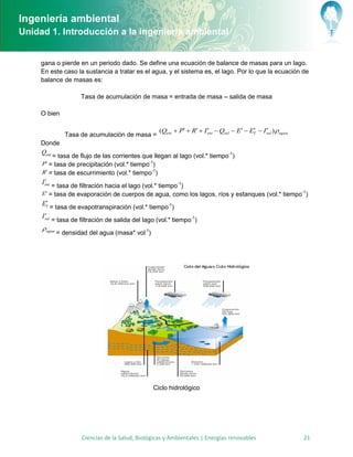 Ingeniería ambiental
Unidad 1. Introducción a la ingeniería ambiental


     gana o pierde en un periodo dado. Se define una ecuación de balance de masas para un lago.
     En este caso la sustancia a tratar es el agua, y el sistema es, el lago. Por lo que la ecuación de
     balance de masas es:

                        Tasa de acumulación de masa = entrada de masa – salida de masa

     O bien

                                                      (Qent  P  R  I ent  Qsal  E  ET  I sal ) agua
                                                                                                 
                  Tasa de acumulación de masa =
     Donde
     Qent
           = tasa de flujo de las corrientes que llegan al lago (vol.* tiempo-1)
     P = tasa de precipitación (vol.* tiempo-1)
     R = tasa de escurrimiento (vol.* tiempo-1)
       
     I ent
           = tasa de filtración hacia el lago (vol.* tiempo-1)
     E  = tasa de evaporación de cuerpos de agua, como los lagos, ríos y estanques (vol.* tiempo-1)
      
     ET = tasa de evapotranspiración (vol.* tiempo-1)
       
     I sal
             = tasa de filtración de salida del lago (vol.* tiempo-1)
      agua
              = densidad del agua (masa* vol-1)




                                                    Ciclo hidrológico




                        Ciencias de la Salud, Biológicas y Ambientales | Energías renovables                     21
 