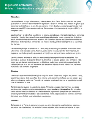 Ingeniería ambiental
Unidad 1. Introducción a la ingeniería ambiental


     Atmósfera

     La atmósfera es la capa más externa y menos densa de la Tierra. Está constituida por gases
     que varían en cantidad dependiendo de la presión a diversas alturas. Esta mezcla de gases que
     conforma la atmósfera es el aire. En los primeros 11 km de altura, desde la superficie del mar,
     se encuentra el 75% de masa atmosférica. Se compone principalmente de oxígeno (21%) y el
     nitrógeno (78%).

     La atmósfera y la hidrosfera constituyen el sistema cerrado que evita las temperaturas extremas
     de noche y de día. Son capas fluidas superficiales del planeta, cuyos movimientos dinámicos
     están estrechamente relacionados. Además, las corrientes de aire reducen drásticamente las
     diferencias de temperatura entre el día y la noche, distribuyendo el calor por toda la superficie
     del planeta.

     La atmósfera protege la vida sobre la Tierra porque absorbe gran parte de la radiación solar
     ultravioleta en la capa de ozono. Además, actúa como escudo protector de meteoritos, los
     cuales se convierten en polvo a causa de la fricción que sufren al hacer contacto con el aire.

     La vida, durante millones de años, ha transformado la composición de la atmósfera. Por
     ejemplo; la cantidad de oxígeno libre en la atmósfera es posible gracias a las formas de vida,
     como son las plantas, que convierten el dióxido de carbono en oxígeno (regresa al ciclo de
     carbono) el cual, a su vez, es respirable por las demás formas de vida, tales como los seres
     humanos y los animales en general.

     Biosfera

     La biosfera es el sistema formado por el conjunto de los seres vivos propios del planeta Tierra,
     se distribuye cerca de la superficie de la misma, junto con el medio físico que les rodea y que
     ellos contribuyen a conformar. También se habla de biosfera al referirse al espacio dentro del
     cual se desarrolla la vida.

     También se dice que es el ecosistema global. Al mismo concepto nos referimos con otros
     términos, que pueden considerarse sinónimos, como ecosfera o biogeosfera. En todos los
     casos es una creación colectiva de una variedad de organismos y especies que interactúan
     entre sí y forman la diversidad de los ecosistemas. Tiene propiedades que permiten controlar,
     dentro de unos límites, su propio estado y evolución.

     Geósfera

     Es la capa de la Tierra de estructura rocosa que sirve de soporte para los demás sistemas
     terrestres como la biósfera y la atmósfera, éstos situados en la parte superficial de la capa.




                    Ciencias de la Salud, Biológicas y Ambientales | Energías renovables              22
 