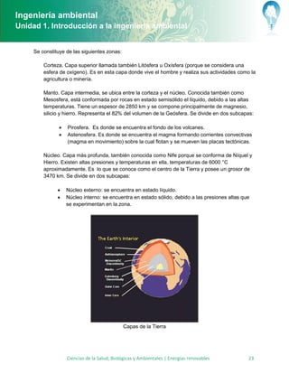 Ingeniería ambiental
Unidad 1. Introducción a la ingeniería ambiental


     Se constituye de las siguientes zonas:

         Corteza. Capa superior llamada también Litósfera u Oxísfera (porque se considera una
         esfera de oxígeno). Es en esta capa donde vive el hombre y realiza sus actividades como la
         agricultura o minería.

         Manto. Capa intermedia, se ubica entre la corteza y el núcleo. Conocida también como
         Mesosfera, está conformada por rocas en estado semisólido el líquido, debido a las altas
         temperaturas. Tiene un espesor de 2850 km y se compone principalmente de magnesio,
         silicio y hierro. Representa el 82% del volumen de la Geósfera. Se divide en dos subcapas:

                  Pirosfera. Es donde se encuentra el fondo de los volcanes.
                  Astenosfera. Es donde se encuentra el magma formando corrientes convectivas
                   (magma en movimiento) sobre la cual flotan y se mueven las placas tectónicas.

         Núcleo. Capa más profunda, también conocida como Nife porque se conforma de Níquel y
         Hierro. Existen altas presiones y temperaturas en ella, temperaturas de 6000 °C
         aproximadamente. Es lo que se conoce como el centro de la Tierra y posee un grosor de
         3470 km. Se divide en dos subcapas:

                  Núcleo externo: se encuentra en estado líquido.
                  Núcleo interno: se encuentra en estado sólido, debido a las presiones altas que
                   se experimentan en la zona.




                                              Capas de la Tierra




                   Ciencias de la Salud, Biológicas y Ambientales | Energías renovables          23
 