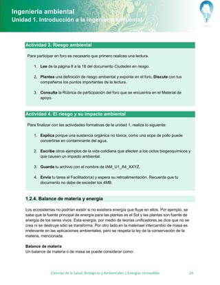 Ingeniería ambiental
Unidad 1. Introducción a la ingeniería ambiental



     Actividad 3. Riesgo ambiental

      Para participar en foro es necesario que primero realices una lectura.

         1. Lee de la página 8 a la 18 del documento Ciudades en riesgo.

         2. Plantea una definición de riesgo ambiental y exponla en el foro. Discute con tus
            compañeros los puntos importantes de la lectura.

         3. Consulta la Rúbrica de participación del foro que se encuentra en el Material de
            apoyo.



     Actividad 4. El riesgo y su impacto ambiental

      Para finalizar con las actividades formativas de la unidad 1, realiza lo siguiente:

         1. Explica porque una sustancia orgánica no tóxica, como una sopa de pollo puede
            convertirse en contaminante del agua.

         2. Escribe otros ejemplos de la vida cotidiana que afecten a los ciclos biogeoquímicos y
            que causen un impacto ambiental.

         3. Guarda tu archivo con el nombre de IAM_U1_A4_XXYZ.

         4. Envía tu tarea al Facilitador(a) y espera su retroalimentación. Recuerda que tu
            documento no debe de exceder los 4MB.



     1.2.4. Balance de materia y energía

     Los ecosistemas no podrían existir si no existiera energía que fluye en ellos. Por ejemplo, se
     sabe que la fuente principal de energía para las plantas es el Sol y las plantas son fuente de
     energía de los seres vivos. Esta energía, por medio de teorías unificadores,se dice que no se
     crea ni se destruye sólo se transforma. Por otro lado,en la materiael intercambio de masa es
     irrelevante en las aplicaciones ambientales, pero se respeta la ley de la conservación de la
     materia, mencionada.

     Balance de materia
     Un balance de materia o de masa se puede considerar como:




                    Ciencias de la Salud, Biológicas y Ambientales | Energías renovables              24
 