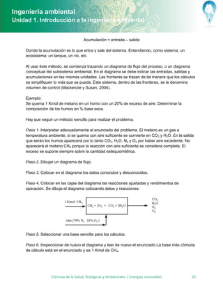 Ingeniería ambiental
Unidad 1. Introducción a la ingeniería ambiental


                                      Acumulación = entrada – salida

     Donde la acumulación es lo que entra y sale del sistema. Entendiendo, como sistema, un
     ecosistema: un tanque, un río, etc.

     Al usar éste método, se comienza trazando un diagrama de flujo del proceso, o un diagrama
     conceptual del subsistema ambiental. En el diagrama se debe indicar las entradas, salidas y
     acumulaciones en las mismas unidades. Las fronteras se trazan de tal manera que los cálculos
     se simplifiquen lo más que se pueda. Este sistema, dentro de las fronteras, se le denomina
     volumen de control (Mackenzie y Susan, 2004).

     Ejemplo:
     Se quema 1 Kmol de metano en un horno con un 20% de exceso de aire. Determinar la
     composición de los humos en % base seca.

     Hay que seguir un método sencillo para realizar el problema.

     Paso 1. Interpretar adecuadamente el enunciado del problema. El metano es un gas a
     temperatura ambiente, si se quema con aire suficiente se convierte en CO2 y H2O. En la salida
     que serán los humos aparecerá por lo tanto CO2, H2O, N2 y O2 por haber aire excedente. No
     aparecerá el metano CH4 porque la reacción con aire suficiente se considera completa. El
     exceso se supone siempre sobre la cantidad estequiométrica.

     Paso 2. Dibujar un diagrama de flujo.

     Paso 3. Colocar en el diagrama los datos conocidos y desconocidos.

     Paso 4. Colocar en las cajas del diagrama las reacciones ajustadas y rendimientos de
     operación. Se dibuja el diagrama colocando datos y reacciones:




     Paso 5. Seleccionar una base sencilla para los cálculos.

     Paso 6. Inspeccionar de nuevo el diagrama y leer de nuevo el enunciado.La base más cómoda
     de cálculo está en el enunciado y es 1 Kmol de CH4.




                   Ciencias de la Salud, Biológicas y Ambientales | Energías renovables         25
 