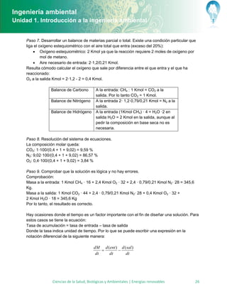 Ingeniería ambiental
Unidad 1. Introducción a la ingeniería ambiental


     Paso 7. Desarrollar un balance de materias parcial o total. Existe una condición particular que
     liga el oxígeno estequiométrico con el aire total que entra (exceso del 20%):
          Oxígeno estequiométrico: 2 Kmol ya que la reacción requiere 2 moles de oxígeno por
              mol de metano.
          Aire necesario de entrada: 2·1,2/0,21 Kmol.
     Resulta cómodo calcular el oxígeno que sale por diferencia entre el que entra y el que ha
     reaccionado:
     O2 a la salida Kmol = 2·1,2 - 2 = 0,4 Kmol.

                  Balance de Carbono         A la entrada: CH4 : 1 Kmol = CO2 a la
                                             salida. Por lo tanto CO2 = 1 Kmol.
                  Balance de Nitrógeno       A la entrada 2· 1,2·0,79/0,21 Kmol = N2 a la
                                             salida.
                  Balance de Hidrógeno       A la entrada (1Kmol CH4) · 4 = H2O ·2 en
                                             salida H2O = 2 Kmol en la salida, aunque al
                                             pedir la composición en base seca no es
                                             necesaria.

     Paso 8. Resolución del sistema de ecuaciones.
     La composición molar queda:
     CO2: 1·100/(0,4 + 1 + 9,02) = 9,59 %
     N2: 9,02·100/(0,4 + 1 + 9,02) = 86,57 %
     O2: 0,4·100/(0,4 + 1 + 9,02) = 3,84 %

     Paso 9. Comprobar que la solución es lógica y no hay errores.
     Comprobación:
     Masa a la entrada: 1 Kmol CH4 · 16 + 2,4 Kmol O2 · 32 + 2,4 · 0,79/0,21 Kmol N2· 28 = 345,6
     Kg.
     Masa a la salida: 1 Kmol CO2 · 44 + 2,4 · 0,79/0,21 Kmol N2· 28 + 0,4 Kmol O2 · 32 +
     2 Kmol H2O · 18 = 345,6 Kg
     Por lo tanto, el resultado es correcto.

     Hay ocasiones donde el tiempo es un factor importante con el fin de diseñar una solución. Para
     estos casos se tiene la ecuación:
     Tasa de acumulación = tasa de entrada – tasa de salida
     Donde la tasa indica unidad de tiempo. Por lo que se puede escribir una expresión en la
     notación diferencial de la siguiente manera:

                                           dM d (ent ) d ( sal )
                                                     
                                            dt   dt       dt




                   Ciencias de la Salud, Biológicas y Ambientales | Energías renovables            26
 