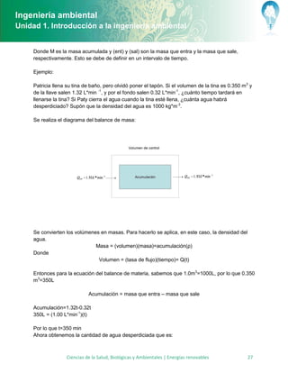 Ingeniería ambiental
Unidad 1. Introducción a la ingeniería ambiental


     Donde M es la masa acumulada y (ent) y (sal) son la masa que entra y la masa que sale,
     respectivamente. Esto se debe de definir en un intervalo de tiempo.

     Ejemplo:

     Patricia llena su tina de baño, pero olvidó poner el tapón. Si el volumen de la tina es 0.350 m3 y
     de la llave salen 1.32 L*min -1, y por el fondo salen 0.32 L*min-1, ¿cuánto tiempo tardará en
     llenarse la tina? Si Paty cierra el agua cuando la tina esté llena, ¿cuánta agua habrá
     desperdiciado? Supón que la densidad del agua es 1000 kg*m-3.

     Se realiza el diagrama del balance de masa:




     Se convierten los volúmenes en masas. Para hacerlo se aplica, en este caso, la densidad del
     agua.
                               Masa = (volumen)(masa)=acumulación(ρ)
     Donde
                                Volumen = (tasa de flujo)(tiempo)= Q(t)

     Entonces para la ecuación del balance de materia, sabemos que 1.0m3=1000L, por lo que 0.350
     m3=350L

                             Acumulación = masa que entra – masa que sale

     Acumulación=1.32t-0.32t
     350L = (1.00 L*min-1)(t)

     Por lo que t=350 min
     Ahora obtenemos la cantidad de agua desperdiciada que es:



                   Ciencias de la Salud, Biológicas y Ambientales | Energías renovables              27
 