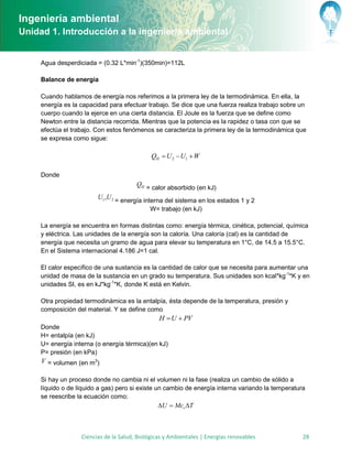 Ingeniería ambiental
Unidad 1. Introducción a la ingeniería ambiental


     Agua desperdiciada = (0.32 L*min-1)(350min)=112L

     Balance de energía

     Cuando hablamos de energía nos referimos a la primera ley de la termodinámica. En ella, la
     energía es la capacidad para efectuar trabajo. Se dice que una fuerza realiza trabajo sobre un
     cuerpo cuando la ejerce en una cierta distancia. El Joule es la fuerza que se define como
     Newton entre la distancia recorrida. Mientras que la potencia es la rapidez o tasa con que se
     efectúa el trabajo. Con estos fenómenos se caracteriza la primera ley de la termodinámica que
     se expresa como sigue:

                                              QH  U 2  U1  W

     Donde
                                        QH = calor absorbido (en kJ)
                         U1 ,U 2 = energía interna del sistema en los estados 1 y 2
                                             W= trabajo (en kJ)

     La energía se encuentra en formas distintas como: energía térmica, cinética, potencial, química
     y eléctrica. Las unidades de la energía son la caloría. Una caloría (cal) es la cantidad de
     energía que necesita un gramo de agua para elevar su temperatura en 1°C, de 14.5 a 15.5°C.
     En el Sistema internacional 4.186 J=1 cal.

     El calor específico de una sustancia es la cantidad de calor que se necesita para aumentar una
     unidad de masa de la sustancia en un grado su temperatura. Sus unidades son kcal*kg-1*K y en
     unidades SI, es en kJ*kg-1*K, donde K está en Kelvin.

     Otra propiedad termodinámica es la entalpía, ésta depende de la temperatura, presión y
     composición del material. Y se define como
                                                 H  U  PV
     Donde
     H= entalpía (en kJ)
     U= energía interna (o energía térmica)(en kJ)
     P= presión (en kPa)
     V = volumen (en m3)

     Si hay un proceso donde no cambia ni el volumen ni la fase (realiza un cambio de sólido a
     líquido o de líquido a gas) pero si existe un cambio de energía interna variando la temperatura
     se reescribe la ecuación como:
                                                 U  Mcv T



                   Ciencias de la Salud, Biológicas y Ambientales | Energías renovables            28
 
