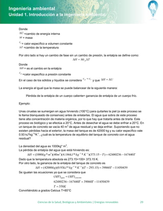 Ingeniería ambiental
Unidad 1. Introducción a la ingeniería ambiental


     Donde
     U =cambio de energía interna
     M = masa
     cv
      = calor específico a volumen constante
     T =cambio de la temperatura


     Por otro lado si hay un cambio de fase sin un cambio de presión, la entalpía se define como:
                                               H  Mc p T
     Donde
     H = es el cambio en la entalpía
     cp
        =calor específico a presión constante
                                                             c p  cv
     En el caso de los sólidos y líquidos se considera                  y que H  U

     La energía al igual que la masa se puede balancear de la siguiente manera:

          Pérdida de la entalpía de un cuerpo caliente= ganancia de entalpía de un cuerpo frío.

     Ejemplo:

     Unas ciruelas se sumergen en agua hirviendo (100°C) para quitarles la piel (a este proceso se
     le llama blanqueado de conservas) antes de enlatarlas. El agua que sobra de este proceso
     tiene alta concentración de materia orgánica, por lo que hay que tratarla antes de tirarla. Este
     proceso es biológico y se efectúa a 20°C. Antes de desechar el agua se debe enfriar a 20°C. En
     un tanque de concreto se vacía 40 m3 de agua residual y se deja enfriar. Suponiendo que no
     existen pérdidas hacia el exterior, la masa del tanque es de 42000 kg y su calor específico vale
     0.93 kJ*kg-1*K-1, ¿cuál es la temperatura de equilibrio del tanque de concreto con el agua
     residual?

     La densidad del agua es 1000kg* m3.
     La pérdida de entalpía del agua que está hirviendo es:
           H  (1000kg * m3 )(40m3 )(4.186kJ * kg1 * K 1 )(373.15  T )  62480236  167440T
     Dado que la temperatura absoluta es 273.15+100= 373.15 K.
     Por otro lado, la ganancia de la entalpía del tanque de concreto es
                 H  (42000kg)(0.93kJ * kg 1 * K 1 )(T  293.15)  39060T  11450439
     Se igualan las ecuaciones ya que se considera que
                                (H ) agua  (H )concreto
                                62480236  167440T  39060T  11450439
                                T  358K
     Convirtiéndolo a grados Celcius T=85°C


                   Ciencias de la Salud, Biológicas y Ambientales | Energías renovables             29
 