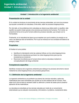 Ingeniería ambiental
Unidad 1. Introducción a la ingeniería ambiental


                        Unidad 1. Introducción a la ingeniería ambiental

     Presentación de la unidad

     En la unidad se introduce al conocimiento de las ciencias ambientales, así como los procesos
     que ayudan a entender a la naturaleza. Entre ellos, están los procesos biogeoquímicos.

     Por otro lado, en los problemas de la naturaleza se observa que debe existir un equilibro, éste
     equilibro se puede romper gracias a las acciones que tenemos los humanos. Por lo tanto, se
     presenta la forma en la cual el humano altera los procesos naturales, que rompen con la
     homeostasia.

     Finalmente, en la naturaleza las leyes que se respetan son que la materia y la energía no se
     crea ni se destruye sólo se transforma. Por lo que se introduce en los conceptos de balance de
     energía y masa.

     Propósitos

     Al finalizar el curso podrás:

           Identificar la interrelación entre las cadenas tróficas con los ciclos biogeoquímicos.
           Determinar la importancia que tienen los ciclos biogeoquímicos para que los
            ecosistemas se conserven.
           Reconocer los efectos que el humano tiene sobre la naturaleza mediante la
            conceptualización del riesgo ambiental.

     Competencia específica

     Identificar el alcance de la ingeniería ambiental para distinguir los procesos del entorno natural
     mediante los ciclos biogeoquímicos y los procesos geoquímicos.

     1.1. Definición de la ingeniería ambiental

     La ingeniería ambiental es una profesión que abarca las ciencias naturales y aplica las
     matemáticas para crear actividades que ayudan en la vida cotidiana del ser humano. Para
     saber de lo que se trata es necesario saber su definición y sentar las bases para la posterior
     aplicación de las matemáticas.

     La naturaleza es estudiada por las ciencias naturales por medio de un conocimiento
     sistematizado que se adquiere reconociendo y formulando un problema, recolectando datos




                     Ciencias de la Salud, Biológicas y Ambientales | Energías renovables             3
 