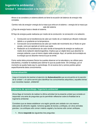 Ingeniería ambiental
Unidad 1. Introducción a la ingeniería ambiental


     Ahora si se considera un sistema abierto se tiene la ecuación de balance de energía más
     completa.

     Cambio neto de energía= energía de la masa que entra en el sistema – energía de la masa que
                                              sale del sistema
     + Flujo de energía hacia o desde el sistema.

     El flujo de energía puede realizarse por medio de la conducción, la convección o la radiación.

             Conducción es la transferencia de calor por medio de un material por difusión molecular
              debido a un gradiente en la temperatura.
             Convección es la transferencia de calor por medio del movimiento de un fluido en gran
              escala, como por ejemplo el viento que sopla.
             Radiación es la transferencia de calor donde el transporte de energía se realiza por
              medio de la radiación electromagnética. Implica que un objeto tiene que absorber la
              energía radiante y que el mismo objeto radie energía. Aquí, el cambio de la entalpía es
              la energía que se absorbe menos la que se emite.

     Como verás éstos procesos físicos los puedes observar en la naturaleza y se utilizan para
     estudiarlos y modelar la realidad para estimar lo que se puede tener. Sin embargo, por el
     momento se queda hasta aquí tu aprendizaje. En el avance de tu carrera podrás aplicar
     específicamente éstos conocimientos.

     Autoevaluación

      Llego el momento de resolver el ejercicio de Autoevaluación que se encuentra en la sección
      de la unidad 1, el cuál te servirá para identificar los conocimientos adquiridos y aquellos temas
      que necesitas repasar. ¡Adelante!



     Evidencia de aprendizaje. Ingeniería ambiental

      Ahora llego el momento de realizar la última actividad de la presente unidad que consiste en
      responder una serie de preguntas que te permitirán reflexionar sobre la finalidad de la
      ingeniería ambiental.

      Considera que se desea establecer una región grande pero aislada con una reserva
      adecuada de alimento vegetal, números iguales de leones y antílopes, sin otros animales
      grandes. Los antílopes sólo comen materia vegetal y los leones sólo comen antílopes.

            1. Ahora responde las siguientes tres preguntas:




                     Ciencias de la Salud, Biológicas y Ambientales | Energías renovables             30
 