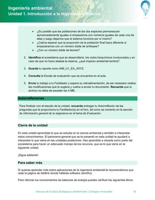 Ingeniería ambiental
Unidad 1. Introducción a la ingeniería ambiental



                   ¿Es posible que las poblaciones de las dos especies permanezcan
                    aproximadamente iguales si empezamos con números iguales de cada una de
                    ellas y luego dejamos que el sistema funcione por sí mismo?
                   ¿Cabría esperar que la proporción de la población final fuera diferente si
                    empezáramos con un número doble de antílopes?
                   ¿Con un número doble de leones?

         2. Identifica el ecosistema que se desarrollaría, los ciclos bioquímicos involucrados y en
            caso de que no fuera aislada la reserva, ¿qué impacto ambiental tendría?

         3. Guarda tu reporte como IAM_U1_EA_XXYZ.

         4. Consulta la Escala de evaluación que se encuentra en el aula.

         5. Envía tu trabajo a tu Facilitador y espera su retroalimentación, de ser necesario realiza
            las modificaciones que te sugiera y vuelve a enviar tu documento. Recuerda que tu
            archivo no debe de exceder los 4 MB.

     Autorreflexiones

      Para finalizar con el estudio de la unidad, recuerda entregar tu Autorreflexión de las
      preguntas que te proporciona tu Facilitador(a) en el foro, tal como se comento en la sección
      de Información general de la asignatura en el tema de Evaluación.



     Cierre de la unidad

     En esta unidad aprendiste lo que se estudia en la ciencia ambiental y también a interpretar
     estos conocimientos. El panorama general que se te presentó en esta unidad te ayudará a
     interpretar lo que viene en las unidades posteriores. Has aprendido a situarte como parte del
     ecosistema para hacer un adecuado manejo de los recursos, que es lo que viene en la
     siguiente unidad.

     ¡Sigue adelante!

     Para saber más

     Si quieres aprender más sobre aplicaciones de la ingeniería ambiental te recomendamos que
     veas la página de Addlink donde hallarás software científico.

     Para reforzar tus conocimientos de balances de energía puedes verificar los siguientes libros:



                    Ciencias de la Salud, Biológicas y Ambientales | Energías renovables             31
 
