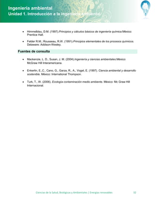 Ingeniería ambiental
Unidad 1. Introducción a la ingeniería ambiental



          Himmelblau, D.M. (1997).Principios y cálculos básicos de ingeniería química.México:
           Prentice Hall.

          Felder R.M.; Rousseau, R.W. (1991).Principios elementales de los procesos químicos.
           Delaware: Addison-Wesley.

     Fuentes de consulta

          Mackenzie, L. D., Susan, J. M. (2004).Ingeniería y ciencias ambientales.México:
           McGraw Hill Interamericana.

          Enkerlin, E.,C., Cano, G., Garza, R., A., Vogel, E. (1997). Ciencia ambiental y desarrollo
           sostenible. México: International Thompson.

          Turk, T., W. (2006). Ecología contaminación medio ambiente. México: Mc Graw Hill
           Internacional.




                  Ciencias de la Salud, Biológicas y Ambientales | Energías renovables            32
 