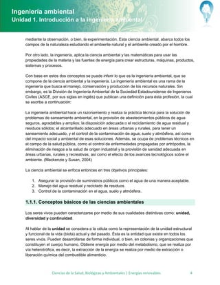Ingeniería ambiental
Unidad 1. Introducción a la ingeniería ambiental


     mediante la observación, o bien, la experimentación. Esta ciencia ambiental, abarca todos los
     campos de la naturaleza estudiando el ambiente natural y el ambiente creado por el hombre.

     Por otro lado, la ingeniería, aplica la ciencia ambiental y las matemáticas para usar las
     propiedades de la materia y las fuentes de energía para crear estructuras, máquinas, productos,
     sistemas y procesos.

     Con base en estos dos conceptos se puede inferir lo que es la ingeniería ambiental, que se
     compone de la ciencia ambiental y la ingeniería. La ingeniería ambiental es una rama de la
     ingeniería que busca el manejo, conservación y producción de los recursos naturales. Sin
     embargo, es la División de Ingeniería Ambiental de la Sociedad Estadounidense de Ingenieros
     Civiles (ASCE, por sus siglas en inglés) que publican una definición para ésta profesión, la cual
     se escribe a continuación:

     La ingeniería ambiental hace un razonamiento y realiza la práctica técnica para la solución de
     problemas de saneamiento ambiental, en la provisión de abastecimientos públicos de agua
     seguros, agradables y amplios; la disposición adecuada o el reciclamiento de agua residual y
     residuos sólidos; el alcantarillado adecuado en áreas urbanas y rurales, para tener un
     saneamiento adecuado, y el control de la contaminación de agua, suelo y atmósfera, así como
     del impacto social y ambiental de esas soluciones. Además, se ocupa de problemas técnicos en
     el campo de la salud pública, como el control de enfermedades propagadas por artrópodos, la
     eliminación de riesgos a la salud de origen industrial y la provisión de sanidad adecuada en
     áreas urbanas, rurales y recreativas, así como el efecto de los avances tecnológicos sobre el
     ambiente. (Mackenzie y Susan, 2004)

     La ciencia ambiental se enfoca entonces en tres objetivos principales:

        1. Asegurar la provisión de suministros públicos como el agua de una manera aceptable.
        2. Manejo del agua residual y reciclado de residuos.
        3. Control de la contaminación en el agua, suelo y atmósfera.

     1.1.1. Conceptos básicos de las ciencias ambientales

     Los seres vivos pueden caracterizarse por medio de sus cualidades distintivas como: unidad,
     diversidad y continuidad.

     Al hablar de la unidad se considera a la célula como la representación de la unidad estructural
     y funcional de la vida (biota) actual y del pasado. Ésta es la entidad que existe en todos los
     seres vivos. Pueden desarrollarse de forma individual, o bien, en colonias y organizaciones que
     constituyen el cuerpo humano. Obtiene energía por medio del metabolismo, que se realiza por
     vía heterotrófica, es decir, la extracción de la energía se realiza por medio de extracción o
     liberación química del combustible alimenticio.



                    Ciencias de la Salud, Biológicas y Ambientales | Energías renovables             4
 