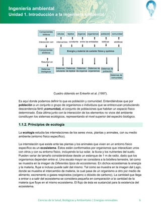 Ingeniería ambiental
Unidad 1. Introducción a la ingeniería ambiental




                                 Cuadro obtenido en Enkerlin et al. (1997).

     Es aquí donde podemos definir lo que es población y comunidad. Entendiéndose que por
     población a un conjunto o grupo de organismos o individuos que se entrecruzan produciendo
     descendencia fértil ycomunidad, el conjunto de poblaciones que habitan un espacio físico
     determinado. Ésta última junto con la interacción de los elementos no vivos del ambiente
     constituyen los sistemas ecológicos, representando el nivel superior del espectro biológico.

     1.1.2. Principios de ecología

     La ecología estudia las interrelaciones de los seres vivos, plantas y animales, con su medio
     ambiente (entorno físico específico).

     La interrelación que existe ente las plantas y los animales que viven en un entorno físico
     específico es un ecosistema. Éstos están conformados por organismos que interactúan unos
     con otros y con su entorno físico, incluyendo la luz solar, la lluvia y los nutrientes del suelo.
     Pueden variar de tamaño considerándose desde un estanque de 1 m de radio, dado que los
     organismos dependen entre sí. Una escala mayor se considera a la biósfera terrestre, tal como
     se muestra en la imagen de Diferentes tipos de ecosistemas. En dichos ecosistemas la energía
     y la materia, fluye e incluso puede salir del mismo. Tal como se muestra en la imagen del Lago,
     donde se muestra el intercambio de materia, la cual pasa de un organismo a otro por medio de
     alimento, excremento o gases respirados (oxígeno o dióxido de carbono). La cantidad que llega
     a entrar o a salir del ecosistema se considera pequeña en comparación a la cantidad de la
     materia que fluye en el mismo ecosistema. El flujo de ésta es sustancial para la existencia del
     ecosistema.



                    Ciencias de la Salud, Biológicas y Ambientales | Energías renovables            6
 