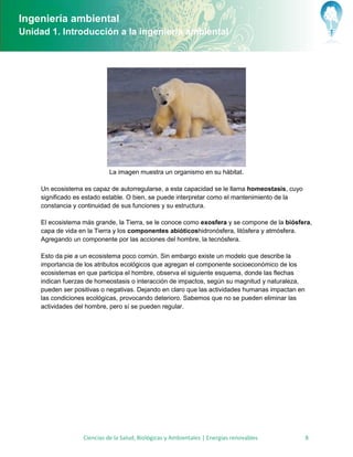 Ingeniería ambiental
Unidad 1. Introducción a la ingeniería ambiental




                             La imagen muestra un organismo en su hábitat.

     Un ecosistema es capaz de autorregularse, a esta capacidad se le llama homeostasis, cuyo
     significado es estado estable. O bien, se puede interpretar como el mantenimiento de la
     constancia y continuidad de sus funciones y su estructura.

     El ecosistema más grande, la Tierra, se le conoce como exosfera y se compone de la biósfera,
     capa de vida en la Tierra y los componentes abióticoshidronósfera, litósfera y atmósfera.
     Agregando un componente por las acciones del hombre, la tecnósfera.

     Esto da pie a un ecosistema poco común. Sin embargo existe un modelo que describe la
     importancia de los atributos ecológicos que agregan el componente socioeconómico de los
     ecosistemas en que participa el hombre, observa el siguiente esquema, donde las flechas
     indican fuerzas de homeostasis o interacción de impactos, según su magnitud y naturaleza,
     pueden ser positivas o negativas. Dejando en claro que las actividades humanas impactan en
     las condiciones ecológicas, provocando deterioro. Sabemos que no se pueden eliminar las
     actividades del hombre, pero sí se pueden regular.




                   Ciencias de la Salud, Biológicas y Ambientales | Energías renovables           8
 