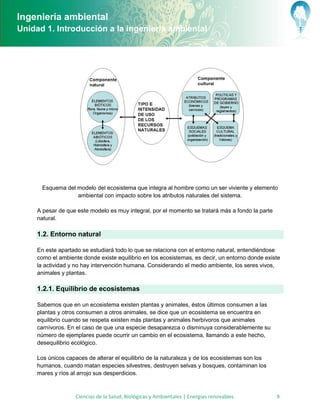 Ingeniería ambiental
Unidad 1. Introducción a la ingeniería ambiental




      Esquema del modelo del ecosistema que integra al hombre como un ser viviente y elemento
                  ambiental con impacto sobre los atributos naturales del sistema.

     A pesar de que este modelo es muy integral, por el momento se tratará más a fondo la parte
     natural.

     1.2. Entorno natural

     En este apartado se estudiará todo lo que se relaciona con el entorno natural, entendiéndose
     como el ambiente donde existe equilibrio en los ecosistemas, es decir, un entorno donde existe
     la actividad y no hay intervención humana. Considerando el medio ambiente, los seres vivos,
     animales y plantas.

     1.2.1. Equilibrio de ecosistemas

     Sabemos que en un ecosistema existen plantas y animales, éstos últimos consumen a las
     plantas y otros consumen a otros animales, se dice que un ecosistema se encuentra en
     equilibrio cuando se respeta existen más plantas y animales herbívoros que animales
     carnívoros. En el caso de que una especie desaparezca o disminuya considerablemente su
     número de ejemplares puede ocurrir un cambio en el ecosistema, llamando a este hecho,
     desequilibrio ecológico.

     Los únicos capaces de alterar el equilibrio de la naturaleza y de los ecosistemas son los
     humanos, cuando matan especies silvestres, destruyen selvas y bosques, contaminan los
     mares y ríos al arrojo sus desperdicios.



                   Ciencias de la Salud, Biológicas y Ambientales | Energías renovables           9
 