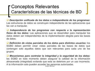 Conceptos Relevantes Características de las técnicas de BD Descripción unificada de los datos e independiente de los programas:  Las estructuras de datos se construyen independiente de las aplicaciones que las van a manipular. Independencia de los programas con respecto a la representación física de los datos:  Las aplicaciones que se desarrollan para manipular los datos deben ser independientes de la implementación elegida para las bases de datos. Definición de vistas parciales de los datos para distintos usuarios:  los SGBD deben permitir crear vistas parciales de las bases de datos que contengan solo aquellos datos que son relevantes para cada uno de los grupos. Mecanismos para controlar la integridad y la seguridad de los datos:  los SGBD en todo momento deben asegurar la calidad de la información almacenada (integridad) evitando que esta se deteriore por un uso incorrecto. A la información solo pueden acceder las personas autorizadas.  