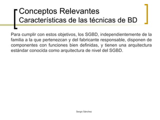 Conceptos Relevantes Características de las técnicas de BD Para cumplir con estos objetivos, los SGBD, independientemente de la familia a la que pertenezcan y del fabricante responsable, disponen de componentes con funciones bien definidas, y tienen una arquitectura estándar conocida como arquitectura de nivel del SGBD.  
