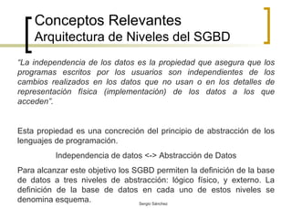 Conceptos Relevantes Arquitectura de Niveles del SGBD “ La independencia de los datos es la propiedad que asegura que los programas escritos por los usuarios son independientes de los cambios realizados en los datos que no usan o en los detalles de representación física (implementación) de los datos a los que acceden”.  Esta propiedad es una concreción del principio de abstracción de los lenguajes de programación. Independencia de datos <-> Abstracción de Datos Para alcanzar este objetivo los SGBD permiten la definición de la base de datos a tres niveles de abstracción: lógico físico, y externo. La definición de la base de datos en cada uno de estos niveles se denomina esquema.  