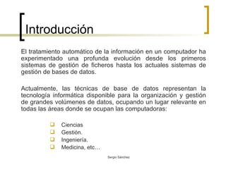 Introducción El tratamiento automático de la información en un computador ha experimentado una profunda evolución desde los primeros sistemas de gestión de ficheros hasta los actuales sistemas de gestión de bases de datos. Actualmente, las técnicas de base de datos representan la tecnología informática disponible para la organización y gestión de grandes volúmenes de datos, ocupando un lugar relevante en todas las áreas donde se ocupan las computadoras: Ciencias Gestión. Ingeniería. Medicina, etc… 