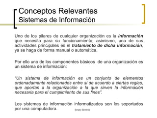 Conceptos Relevantes Sistemas de Información Uno de los pilares de cualquier organización es la  información  que necesita para su funcionamiento; asimismo, una de sus actividades principales es el  tratamiento de dicha información , ya se haga de forma manual o automática. Por ello uno de los componentes básicos  de una organización es un sistema de información: “ Un sistema de información es un conjunto de elementos ordenadamente relacionados entre si de acuerdo a ciertas reglas, que aportan a la organización a la que sirven la información necesaria para el cumplimiento de sus fines”. Los sistemas de información informatizados son los soportados por una computadora.   