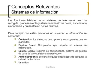 Conceptos Relevantes Sistemas de Información Las funciones básicas de un sistema de información son: la recogida, procesamiento y almacenamiento de datos, así como la elaboración y presentación de los mismos. Para cumplir con estas funciones un sistema de información se conforma: Contenidos:  los datos, su descripción y los programas que los manipulan. Equipo físico:  Computador que soporta el sistema de información. Equipo lógico:  Sistema de comunicación, sistema de gestión de base de datos, sistema operativo, etc. Administrador:  la persona o equipo encargados de asegurar la calidad de los datos. Usuarios 