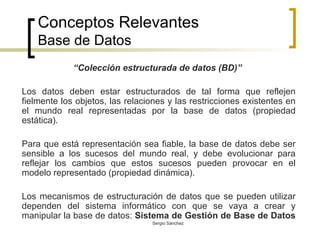 Conceptos Relevantes Base de Datos “ Colección estructurada de datos (BD)”  Los datos deben estar estructurados de tal forma que reflejen fielmente los objetos, las relaciones y las restricciones existentes en el mundo real representadas por la base de datos (propiedad estática). Para que está representación sea fiable, la base de datos debe ser sensible a los sucesos del mundo real, y debe evolucionar para reflejar los cambios que estos sucesos pueden provocar en el modelo representado (propiedad dinámica). Los mecanismos de estructuración de datos que se pueden utilizar dependen del sistema informático con que se vaya a crear y manipular la base de datos:  Sistema de Gestión de Base de Datos   