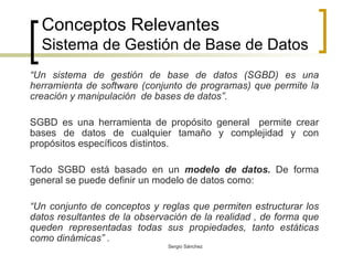 Conceptos Relevantes Sistema de Gestión de Base de Datos “ Un sistema de gestión de base de datos (SGBD) es una herramienta de software (conjunto de programas) que permite la creación y manipulación  de bases de datos”. SGBD es una herramienta de propósito general  permite crear bases de datos de cualquier tamaño y complejidad y con propósitos específicos distintos. Todo SGBD está basado en un  modelo de datos.  De forma general se puede definir un modelo de datos como: “ Un conjunto de conceptos y reglas que permiten estructurar los datos resultantes de la observación de la realidad , de forma que queden representadas todas sus propiedades, tanto estáticas como dinámicas” . 