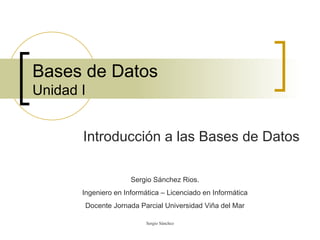 Bases de Datos Unidad I Introducción a las Bases de Datos Sergio Sánchez Rios. Ingeniero en Informática – Licenciado en Informática Docente Jornada Parcial Universidad Viña del Mar 