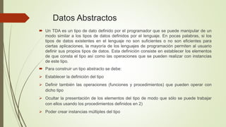 Datos Abstractos 
 Un TDA es un tipo de dato definido por el programador que se puede manipular de un 
modo similar a los tipos de datos definidos por el lenguaje. En pocas palabras, si los 
tipos de datos existentes en el lenguaje no son suficientes o no son eficientes para 
ciertas aplicaciones, la mayoría de los lenguajes de programación permiten al usuario 
definir sus propios tipos de datos. Esta definición consiste en establecer los elementos 
de que consta el tipo así como las operaciones que se pueden realizar con instancias 
de este tipo. 
 Para construir un tipo abstracto se debe: 
 Establecer la definición del tipo 
 Definir también las operaciones (funciones y procedimientos) que pueden operar con 
dicho tipo 
 Ocultar la presentación de los elementos del tipo de modo que sólo se puede trabajar 
con ellos usando los procedimientos definidos en 2) 
 Poder crear instancias múltiples del tipo 
 