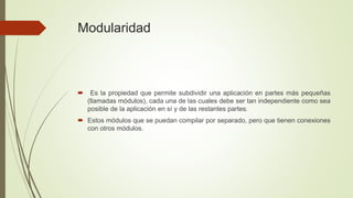 Modularidad 
 Es la propiedad que permite subdividir una aplicación en partes más pequeñas 
(llamadas módulos), cada una de las cuales debe ser tan independiente como sea 
posible de la aplicación en sí y de las restantes partes. 
 Estos módulos que se puedan compilar por separado, pero que tienen conexiones 
con otros módulos. 
 