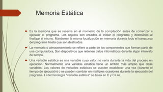 Memoria Estática 
 Es la memoria que se reserva en el momento de la compilación antes de comenzar a 
ejecutar el programa. Los objetos son creados al iniciar el programa y destruidos al 
finalizar el mismo. Mantienen la misma localización en memoria durante todo el transcurso 
del programa hasta que son destruidos. 
 La memoria o almacenamiento se refiere a parte de los componentes que forman parte de 
una computadora, Son dispositivos que retienen datos informáticos durante algún intervalo 
de tiempo. 
 Una variable estática es una variable cuyo valor no varía durante la vida del proceso en 
ejecución. Normalmente una variable estática tiene un ámbito más amplio que otras 
variables. Los valores de variables estáticas se pueden establecer una vez (durante el 
tiempo de ejecución) o se pueden cambiar en múltiples ocasiones durante la ejecución del 
programa. La terminología "variable estática" se basa en C y C++o. 
 