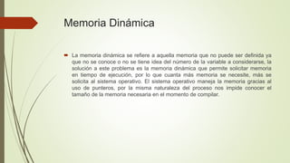 Memoria Dinámica 
 La memoria dinámica se refiere a aquella memoria que no puede ser definida ya 
que no se conoce o no se tiene idea del número de la variable a considerarse, la 
solución a este problema es la memoria dinámica que permite solicitar memoria 
en tiempo de ejecución, por lo que cuanta más memoria se necesite, más se 
solicita al sistema operativo. El sistema operativo maneja la memoria gracias al 
uso de punteros, por la misma naturaleza del proceso nos impide conocer el 
tamaño de la memoria necesaria en el momento de compilar. 
 