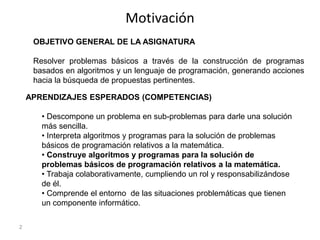 Motivación
2
OBJETIVO GENERAL DE LA ASIGNATURA
Resolver problemas básicos a través de la construcción de programas
basados...