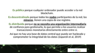 Es pública porque cualquier ordenador puede acceder a la red
blockchain.
Es descentralizada porque todos los nodos participantes de la red, los
mineros, tienen una copia de ese registro.
Es distribuida porque no se necesita una organización intermediaria
de confianza para gestionarlo, lo que permite a los usuarios realizar
transacciones monetarias directamente entre entre sí.
Así que no hay una base de datos central que pueda ser hackeada y
comprometer la integridad de los datos (Zaparoli et al, 2019)
 