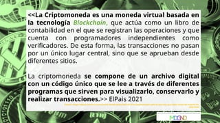 <<La Criptomoneda es una moneda virtual basada en
la tecnología Blockchain, que actúa como un libro de
contabilidad en el que se registran las operaciones y que
cuenta con programadores independientes como
verificadores. De esta forma, las transacciones no pasan
por un único lugar central, sino que se aprueban desde
diferentes sitios.
La criptomoneda se compone de un archivo digital
con un código único que se lee a través de diferentes
programas que sirven para visualizarlo, conservarlo y
realizar transacciones.>> ElPais 2021
Fuente: https://elpais.com/economia/estar-donde-estes/2021-01-27/criptomonedas-todo-lo-que-hay-que-saber-antes-de-invertir-en-
ellas.html
 
