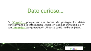 Es "Crypto“ porque es una forma de proteger los datos
transformando la información legible en códigos ininteligibles. Y
son "monedas" porque pueden utilizarse como medio de pago.
Dato curioso…
 