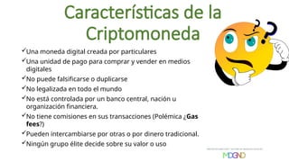 Características de la
Criptomoneda
Una moneda digital creada por particulares
Una unidad de pago para comprar y vender en medios
digitales
No puede falsificarse o duplicarse
No legalizada en todo el mundo
No está controlada por un banco central, nación u
organización financiera.
No tiene comisiones en sus transacciones (Polémica ¿Gas
fees?)
Pueden intercambiarse por otras o por dinero tradicional.
Ningún grupo élite decide sobre su valor o uso
 