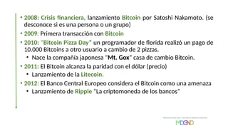 • 2008: Crisis financiera, lanzamiento Bitcoin por Satoshi Nakamoto. (se
desconoce si es una persona o un grupo)
• 2009: Primera transacción con Bitcoin
• 2010: “Bitcoin Pizza Day” un programador de florida realizó un pago de
10.000 Bitcoins a otro usuario a cambio de 2 pizzas.
• Nace la compañía japonesa "Mt. Gox” casa de cambio Bitcoin.
• 2011: El Bitcoin alcanza la paridad con el dólar (precio)
• Lanzamiento de la Litecoin.
• 2012: El Banco Central Europeo considera el Bitcoin como una amenaza
• Lanzamiento de Ripple “La criptomoneda de los bancos”
 
