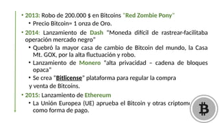 • 2013: Robo de 200.000 $ en Bitcoins “Red Zombie Pony”
• Precio Bitcoin= 1 onza de Oro.
• 2014: Lanzamiento de Dash “Moneda difícil de rastrear-facilitaba
operación mercado negro”
• Quebró la mayor casa de cambio de Bitcoin del mundo, la Casa
Mt. GOX, por la alta fluctuación y robo.
• Lanzamiento de Monero “alta privacidad – cadena de bloques
opaca”
• Se crea “Bitlicense” plataforma para regular la compra
y venta de Bitcoins.
• 2015: Lanzamiento de Ethereum
• La Unión Europea (UE) aprueba el Bitcoin y otras criptomonedas
como forma de pago.
 